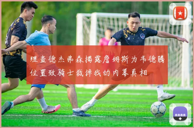 理查德杰弗森揭露詹姆斯为韦德腾位置致骑士裁掉我的内幕真相