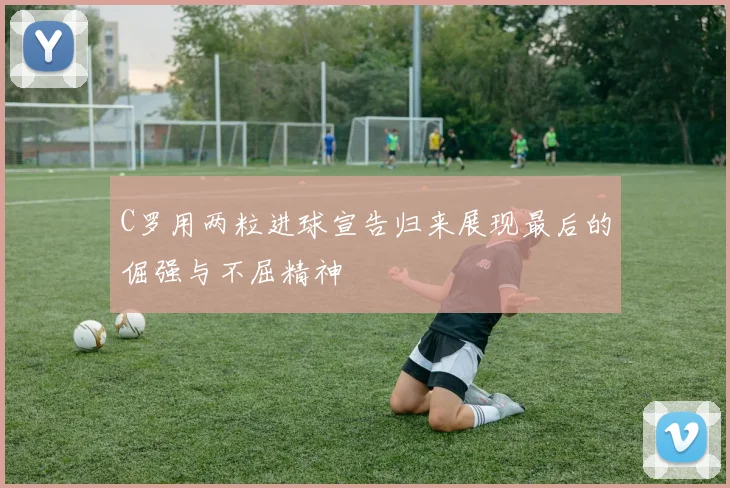 C罗用两粒进球宣告归来展现最后的倔强与不屈精神