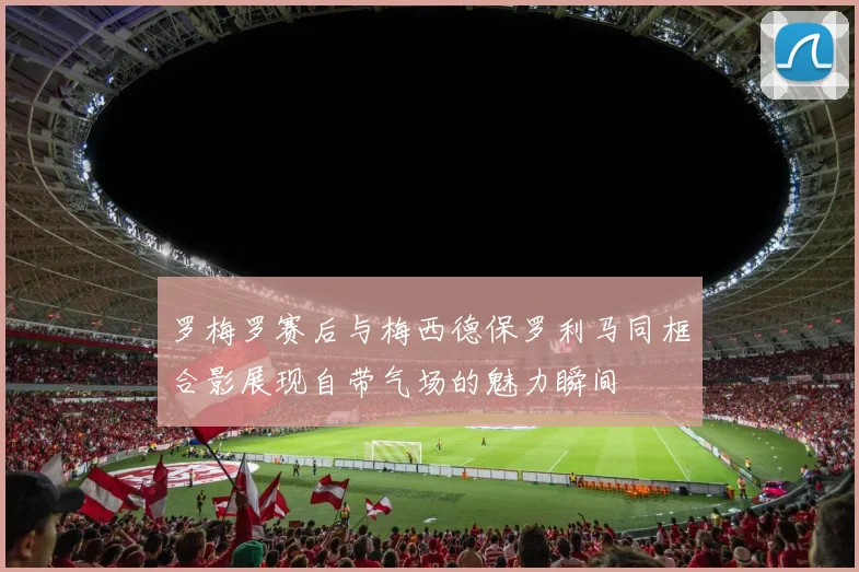 罗梅罗赛后与梅西德保罗利马同框合影展现自带气场的魅力瞬间