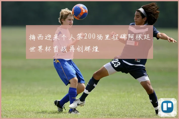 梅西迎来个人第200场里程碑阿根廷世界杯首战再创辉煌