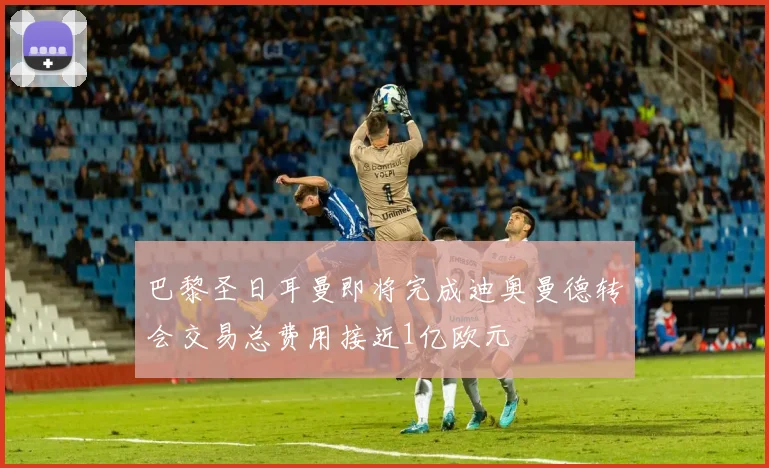 巴黎圣日耳曼即将完成迪奥曼德转会交易总费用接近1亿欧元