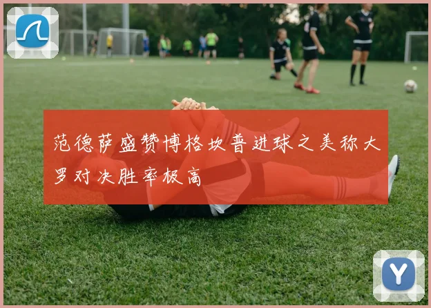 范德萨盛赞博格坎普进球之美称大罗对决胜率极高