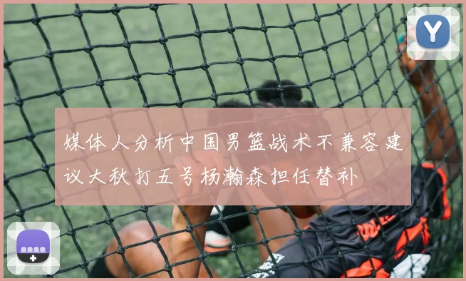 媒体人分析中国男篮战术不兼容建议大秋打五号杨瀚森担任替补