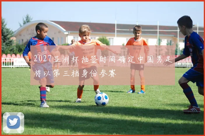2027亚洲杯抽签时间确定中国男足将以第三档身份参赛