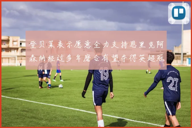 登贝莱表示愿意全力支持恩里克阿森纳经过多年磨合有望夺得英超冠军