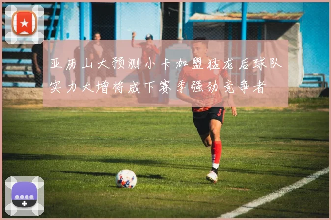 亚历山大预测小卡加盟猛龙后球队实力大增将成下赛季强劲竞争者