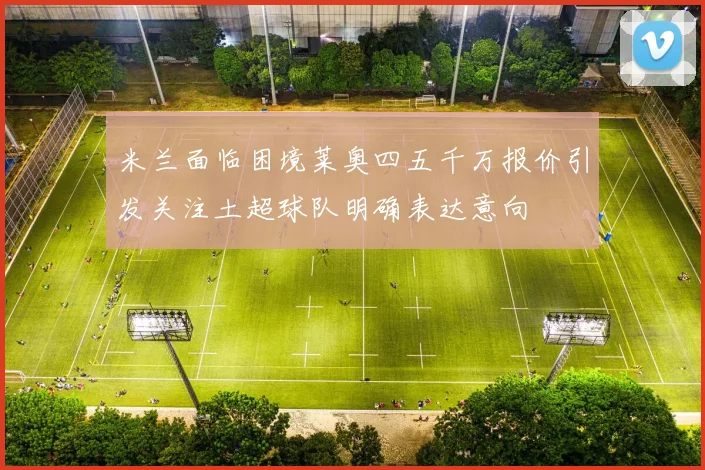 米兰面临困境莱奥四五千万报价引发关注土超球队明确表达意向