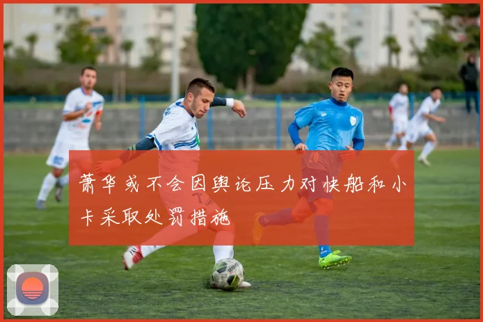 萧华或不会因舆论压力对快船和小卡采取处罚措施