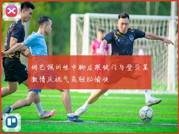 姆巴佩训练中脚后跟破门与登贝莱激情庆祝气氛轻松愉快