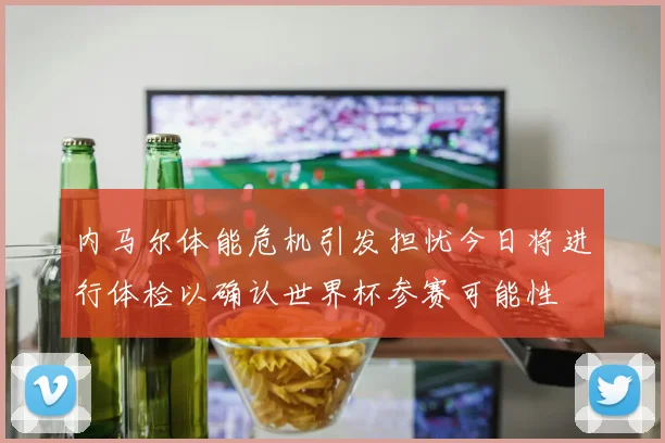 内马尔体能危机引发担忧今日将进行体检以确认世界杯参赛可能性