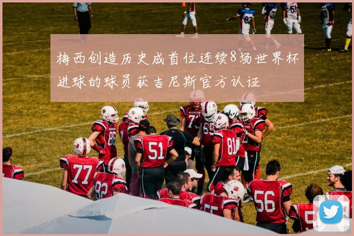 梅西创造历史成首位连续8场世界杯进球的球员获吉尼斯官方认证